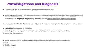 7:Investigations and Diagnosis
• Diagnosis of GERD is based on clinical symptoms and therapeutic trial.
• Young patients(<55years ) who presents with typical symptoms of gastro-oesophageal reflux, without worrying
features such as dysphagia, weight loss or anaemia, can be treated empirically without investigations.
• Investigation is advisable if patients Age > 55 years, if symptoms are atypical or if a complication is suspected.
• Endoscopy (investigation of choice);to
 excluding other upper gastrointestinal diseases which can mimic gastro-oesophageal reflux,
 identifying complications.
• Other investigations to be done for excluding differentials for epigastric pain if suspected:eg
 ECG
 Test for H pylori
 