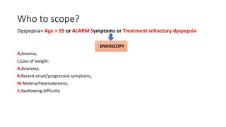 Who to scope?
Dyspepsia+ Age > 55 or ALARM Symptoms or Treatment refractory dyspepsia
ENDOSCOPY
A;Anemia,
L;Loss of weight:
A;Anorexia;
R;Recent onset/progressive symptoms,
M:Melena/Heamatemesis,
S;Swallowing difficulty
 
