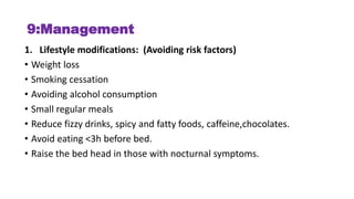 9:Management
1. Lifestyle modifications: (Avoiding risk factors)
• Weight loss
• Smoking cessation
• Avoiding alcohol consumption
• Small regular meals
• Reduce fizzy drinks, spicy and fatty foods, caffeine,chocolates.
• Avoid eating <3h before bed.
• Raise the bed head in those with nocturnal symptoms.
 