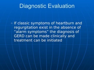 Diagnostic Evaluation
If classic symptoms of heartburn and
regurgitation exist in the absence of
“alarm symptoms” the diagnosis of
GERD can be made clinically and
treatment can be initiated
 