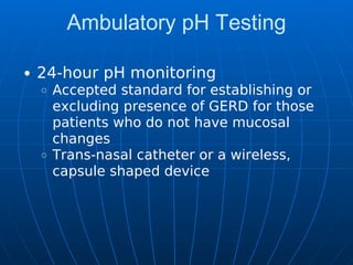 Ambulatory pH Testing
24-hour pH monitoring
Accepted standard for establishing or
excluding presence of GERD for those
patients who do not have mucosal
changes
Trans-nasal catheter or a wireless,
capsule shaped device
 