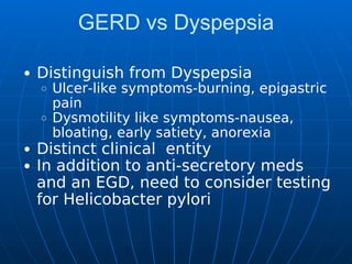 GERD vs Dyspepsia
Distinguish from Dyspepsia
Ulcer-like symptoms-burning, epigastric
pain
Dysmotility like symptoms-nausea,
bloating, early satiety, anorexia
Distinct clinical entity
In addition to anti-secretory meds
and an EGD, need to consider testing
for Helicobacter pylori
 
