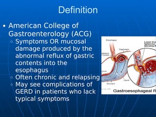 Definition
American College of
Gastroenterology (ACG)
Symptoms OR mucosal
damage produced by the
abnormal reflux of gastric
contents into the
esophagus
Often chronic and relapsing
May see complications of
GERD in patients who lack
typical symptoms
 