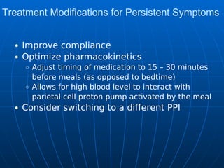 Treatment Modifications for Persistent Symptoms
Improve compliance
Optimize pharmacokinetics
Adjust timing of medication to 15 – 30 minutes
before meals (as opposed to bedtime)
Allows for high blood level to interact with
parietal cell proton pump activated by the meal
Consider switching to a different PPI
 