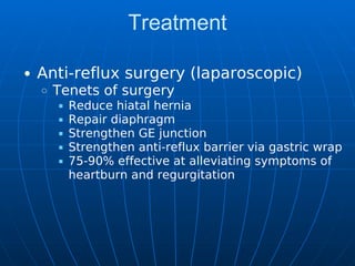 Treatment
Anti-reflux surgery (laparoscopic)
Tenets of surgery
Reduce hiatal hernia
Repair diaphragm
Strengthen GE junction
Strengthen anti-reflux barrier via gastric wrap
75-90% effective at alleviating symptoms of
heartburn and regurgitation
 
