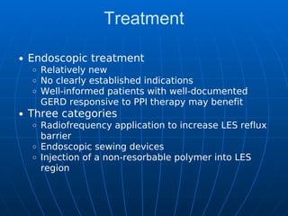 Treatment
Endoscopic treatment
Relatively new
No clearly established indications
Well-informed patients with well-documented
GERD responsive to PPI therapy may benefit
Three categories
Radiofrequency application to increase LES reflux
barrier
Endoscopic sewing devices
Injection of a non-resorbable polymer into LES
region
 