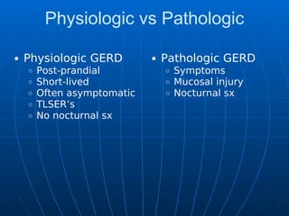 Physiologic vs Pathologic
Physiologic GERD
Post-prandial
Short-lived
Often asymptomatic
TLSER’s
No nocturnal sx
Pathologic GERD
Symptoms
Mucosal injury
Nocturnal sx
 
