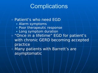 Complications
Patient’s who need EGD
Alarm symptoms
Poor therapeutic response
Long symptom duration
“Once in a lifetime” EGD for patient’s
with chronic GERD becoming accepted
practice
Many patients with Barrett’s are
asymptomatic
 