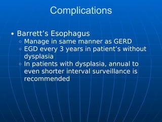 Complications
Barrett’s Esophagus
Manage in same manner as GERD
EGD every 3 years in patient’s without
dysplasia
In patients with dysplasia, annual to
even shorter interval surveillance is
recommended
 