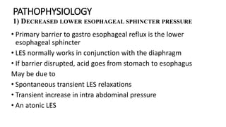 PATHOPHYSIOLOGY
1) DECREASED LOWER ESOPHAGEAL SPHINCTER PRESSURE
• Primary barrier to gastro esophageal reflux is the lower
esophageal sphincter
• LES normally works in conjunction with the diaphragm
• If barrier disrupted, acid goes from stomach to esophagus
May be due to
• Spontaneous transient LES relaxations
• Transient increase in intra abdominal pressure
• An atonic LES
 