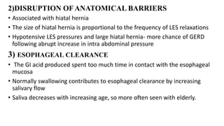 2)DISRUPTION OFANATOMICAL BARRIERS
• Associated with hiatal hernia
• The size of hiatal hernia is proportional to the frequency of LES relaxations
• Hypotensive LES pressures and large hiatal hernia- more chance of GERD
following abrupt increase in intra abdominal pressure
3) ESOPHAGEAL CLEARANCE
• The GI acid produced spent too much time in contact with the esophageal
mucosa
• Normally swallowing contributes to esophageal clearance by increasing
salivary flow
• Saliva decreases with increasing age, so more often seen with elderly.
 
