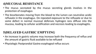4)MUCOSAL RESISTANCE
• The mucus secreated by the mucus secreting glands involves in the
protection of esophagus
• The bicarbonates moving from the blood to the lumen can neutralize acidic
refluxate in the esophagus. On repeated exposure to the refluxate or due to
some defect in normal mucosal defenses hydrogen ions diffuse into the
mucosa, leading to cellular acidification and necrosis leading to esophagitis.
5)DELAYED GASTRIC EMPTYING
• An increase in gastric volume may increase both the frequency of reflux and
the amount of gastric fluid available to be refluxed
• Physiologic Postprandial Gastro esophageal reflux occurs
 