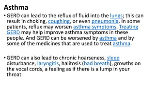 Asthma
•GERD can lead to the reflux of fluid into the lungs; this can
result in choking, coughing, or even pneumonia. In some
patients, reflux may worsen asthma symptoms. Treating
GERD may help improve asthma symptoms in these
people. And GERD can be worsened by asthma and by
some of the medicines that are used to treat asthma.
•GERD can also lead to chronic hoarseness, sleep
disturbance, laryngitis, halitosis (bad breath), growths on
the vocal cords, a feeling as if there is a lump in your
throat.
 