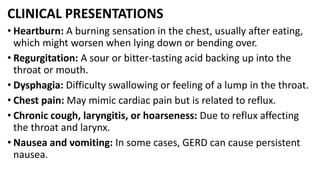 CLINICAL PRESENTATIONS
• Heartburn: A burning sensation in the chest, usually after eating,
which might worsen when lying down or bending over.
• Regurgitation: A sour or bitter-tasting acid backing up into the
throat or mouth.
• Dysphagia: Difficulty swallowing or feeling of a lump in the throat.
• Chest pain: May mimic cardiac pain but is related to reflux.
• Chronic cough, laryngitis, or hoarseness: Due to reflux affecting
the throat and larynx.
• Nausea and vomiting: In some cases, GERD can cause persistent
nausea.
 