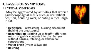 CLASSES OF SYMPTOMS
•TYPICAL SYMPTOMS
May be aggravated by activities that worsen
gastroesophageal reflux such as recumbent
position, bending over, or eating a meal high
in fat.
• Heartburn— retrosternal burning discomfort
(behind the breastbone)
• Regurgitation (spitting up of food)—effortless
return of gastric contents into the pharynx
without nausea, retching, or abdominal
contractions
• Water brash (hyper salivation)
• Belching
 
