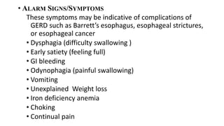 • ALARM SIGNS/SYMPTOMS
These symptoms may be indicative of complications of
GERD such as Barrett’s esophagus, esophageal strictures,
or esophageal cancer
• Dysphagia (difficulty swallowing )
• Early satiety (feeling full)
• GI bleeding
• Odynophagia (painful swallowing)
• Vomiting
• Unexplained Weight loss
• Iron deficiency anemia
• Choking
• Continual pain
 