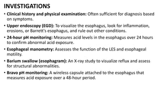 INVESTIGATIONS
• Clinical history and physical examination: Often sufficient for diagnosis based
on symptoms.
• Upper endoscopy (EGD): To visualize the esophagus, look for inflammation,
erosions, or Barrett's esophagus, and rule out other conditions.
• 24-hour pH monitoring: Measures acid levels in the esophagus over 24 hours
to confirm abnormal acid exposure.
• Esophageal manometry: Assesses the function of the LES and esophageal
motility.
• Barium swallow (esophagram): An X-ray study to visualize reflux and assess
for structural abnormalities.
• Bravo pH monitoring: A wireless capsule attached to the esophagus that
measures acid exposure over a 48-hour period.
 