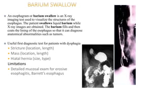  An esophagram or barium swallow is an X-ray
imaging test used to visualize the structures of the
esophagus. The patient swallows liquid barium while
X-ray images are obtained. The barium fills and then
coats the lining of the esophagus so that it can diagnose
anatomical abnormalities such as tumors.
 Useful first diagnostic test for patients with dysphagia
 Stricture (location, length)
 Mass (location, length)
 Hiatal hernia (size, type)
Limitations
 Detailed mucosal exam for erosive
esophagitis, Barrett’s esophagus
 