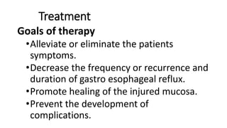 Treatment
Goals of therapy
•Alleviate or eliminate the patients
symptoms.
•Decrease the frequency or recurrence and
duration of gastro esophageal reflux.
•Promote healing of the injured mucosa.
•Prevent the development of
complications.
 