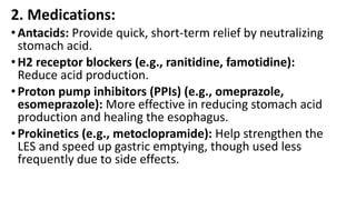 2. Medications:
•Antacids: Provide quick, short-term relief by neutralizing
stomach acid.
•H2 receptor blockers (e.g., ranitidine, famotidine):
Reduce acid production.
•Proton pump inhibitors (PPIs) (e.g., omeprazole,
esomeprazole): More effective in reducing stomach acid
production and healing the esophagus.
•Prokinetics (e.g., metoclopramide): Help strengthen the
LES and speed up gastric emptying, though used less
frequently due to side effects.
 