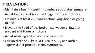 PREVENTION:
• Maintain a healthy weight to reduce abdominal pressure.
• Avoid foods and drinks that trigger reflux symptoms.
•Eat meals at least 2-3 hours before lying down or going
to bed.
• Elevate the head of the bed or use wedge pillows to
prevent nighttime symptoms.
• Avoid smoking and alcohol consumption.
•Use medications like NSAIDs cautiously and under
supervision if prone to GERD symptoms.
 