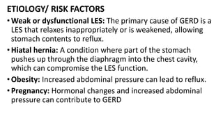 ETIOLOGY/ RISK FACTORS
•Weak or dysfunctional LES: The primary cause of GERD is a
LES that relaxes inappropriately or is weakened, allowing
stomach contents to reflux.
•Hiatal hernia: A condition where part of the stomach
pushes up through the diaphragm into the chest cavity,
which can compromise the LES function.
•Obesity: Increased abdominal pressure can lead to reflux.
•Pregnancy: Hormonal changes and increased abdominal
pressure can contribute to GERD
 