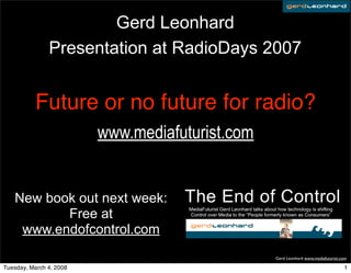 Gerd Leonhard
               Presentation at RadioDays 2007


           Future or no future for radio?
                         www.mediafuturist.com


   New book out next week:
          Free at
    www.endofcontrol.com
                                                 Gerd Leonhard www.mediafuturist.com

Tuesday, March 4, 2008                                                            1