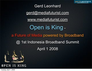 www.mediafuturist.com


                                  Gerd Leonhard
                              gerd@mediafuturist.com
                              www.mediafuturist.com

                               Open is King -
                a Future of Media powered by Broadband
                         @ 1st Indonesia Broadband Summit
                                   April 1 2008




Tuesday, April 1, 2008                                                          1
 