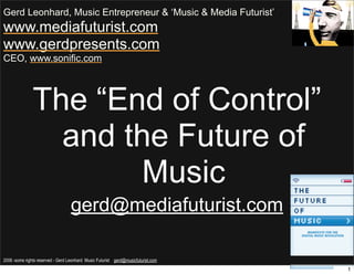 Gerd Leonhard, Music Entrepreneur & ‘Music & Media Futurist’
www.mediafuturist.com
www.gerdpresents.com
CEO, www.sonific.com




               The “End of Control”
                 and the Future of
                       Music
                                   gerd@mediafuturist.com

2006 -some rights reserved - Gerd Leonhard Music Futurist gerd@musicfuturist.com
                                                                                   1