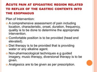 ACUTE PAIN AT EPIGASTRIC REGION RELATED 
TO REFLUX OF THE GASTRIC CONTENTS INTO 
THE ESOPHAGUS 
Plan of Intervention: 
 A comprehensive assessment of pain including 
location, characteristic, onset, duration, frequency, 
quality is to be done to determine the appropriate 
intervention. 
 Comfortable position is to be provided (head end 
elevated). 
 Diet therapy is to be provided that is providing 
water or any alkaline agent. 
 Non-pharmacological techniques e.g guided 
imagery, music therapy, diversional therapy is to be 
given. 
 Analgesics are to be given as per prescription. 
 