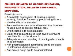 NAUSEA RELATED TO GLOBUS SENSATION, 
REGURGITATION, DELAYED ESOPHAGEAL 
EMPTYING. 
Plan of intervention: 
 A complete assessment of nausea including 
severity, duration, frequency, precipitating factors. 
 Head end is to be elevated. 
 Personal factors are to be eliminated that increase 
nausea such as anxiety, fatigue, fear. 
 Oral hygiene is to be maintained. 
 Small and frequent diet is to be given to prevent 
overdistention of the stomach. 
 Adequate rest and avoiding of bending after meal is 
to be promoted. 
 Non-pharmacological techniques are to be taught 
i.e relaxation, distraction etc. 
 Anti-emetic drugs are to be administered. 
 