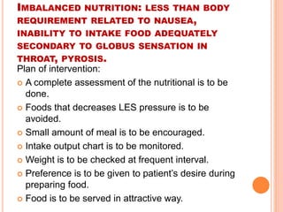 IMBALANCED NUTRITION: LESS THAN BODY 
REQUIREMENT RELATED TO NAUSEA, 
INABILITY TO INTAKE FOOD ADEQUATELY 
SECONDARY TO GLOBUS SENSATION IN 
THROAT, PYROSIS. 
Plan of intervention: 
 A complete assessment of the nutritional is to be 
done. 
 Foods that decreases LES pressure is to be 
avoided. 
 Small amount of meal is to be encouraged. 
 Intake output chart is to be monitored. 
 Weight is to be checked at frequent interval. 
 Preference is to be given to patient’s desire during 
preparing food. 
 Food is to be served in attractive way. 
 