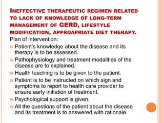 INEFFECTIVE THERAPEUTIC REGIMEN RELATED 
TO LACK OF KNOWLEDGE OF LONG-TERM 
MANAGEMENT OF GERD, LIFESTYLE 
MODIFICATION, APPROAPRIATE DIET THERAPY. 
Plan of intervention: 
 Patient’s knowledge about the disease and its 
therapy is to be assessed. 
 Pathophysiology and treatment modalities of the 
disease are to explained. 
 Health teaching is to be given to the patient. 
 Patient is to be instructed on which sign and 
symptoms to report to health care provider to 
ensure early initiation of treatment. 
 Psychological support is given. 
 All the questions of the patient about the disease 
and its treatment is to answered with rationale. 
 