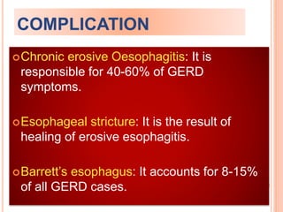 COMPLICATION 
Chronic erosive Oesophagitis: It is 
responsible for 40-60% of GERD 
symptoms. 
Esophageal stricture: It is the result of 
healing of erosive esophagitis. 
Barrett’s esophagus: It accounts for 8-15% 
of all GERD cases. 
 