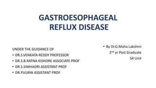 GASTROESOPHAGEAL
REFLUX DISEASE
UNDER THE GUIDANCE OF
• DR.S.VENKATA REDDY PROFESSOR
• DR.S.B.RATNA KISHORE ASSOCIATE PROF
• DR.S.SIMHADRI ASSISTANT PROF
• DR.P.VIJAYA ASSISTANT PROF
• By Dr.G.Maha Lakshmi
2nd yr Post Graduate
S4 Unit
 