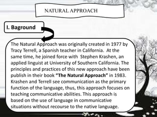 NATURAL APPROACH
I. Baground
The Natural Approach was originally created in 1977 by
Tracy Terrell, a Spanish teacher in California. At the
same time, he joined force with Stephen Krashen, an
applied linguist at University of Southern California. The
principles and practices of this new approach have been
publish in their book “The Natural Approach” in 1983.
Krashen and Terrell see communication as the primary
function of the language, thus, this approach focuses on
teaching communicative abilities. This approach is
based on the use of language in communicative
situations without recourse to the native language.
 