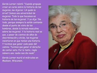 Gerda Lerner relató: "Cuando propuse
 Gerda Lerner relató: "Cuando propuse
crear un curso sobre la historia de las
 crear un curso sobre la historia de las
mujeres, me dijeron: ‘¿A quién le
 mujeres, me dijeron: ‘¿A quién le
sirve? Somos una universidad de
 sirve? Somos una universidad de
mujeres. Todo lo que hacemos es
 mujeres. Todo lo que hacemos es
historia de las mujeres’. YYyo dije: ‘No
 historia de las mujeres’. yo dije: ‘No
todo, porque siempre lo están contando
 todo, porque siempre lo están contando
desde el punto de vista de los
 desde el punto de vista de los
hombres, desde la mirada masculina
 hombres, desde la mirada masculina
sobre las mujeres’. YYla historia real es
 sobre las mujeres’. la historia real es
que, aapesar de cientos de años de
 que, pesar de cientos de años de
discriminación yyolvido, las mujeres
 discriminación olvido, las mujeres
insistieron en que tenían una historia.
 insistieron en que tenían una historia.
YYtuvimos que ganar cada paso del
   tuvimos que ganar cada paso del
camino. Tuvimos que ganar el derecho
 camino. Tuvimos que ganar el derecho
de contar esto. Por lo tanto, regla
 de contar esto. Por lo tanto, regla
número uno: nadie nos dio nada".
 número uno: nadie nos dio nada".
Gerda Lerner murió el miércoles en
 Gerda Lerner murió el miércoles en
Madison, Wisconsin.
 Madison, Wisconsin.
 