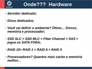 Onde??? Hardware
✔ Servidor dedicado;
✔ Disco dedicados;
✔ Você vai definir o ambiente? Ótimo… Discos,
memória e processador;
✔ SSD SLC > SSD MLC > Fiber Channel > SAS >
jogue os SATA FORA;
✔ RAID 10> RAID 1 > RAID 6 > RAID 5
✔ Processadores? Quantos mais cache e memória
melhor...
 