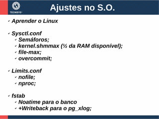 Ajustes no S.O.
✔ Aprender o Linux
✔ Sysctl.conf
✔ Semáforos;
✔ kernel.shmmax (½ da RAM disponível);
✔ file-max;
✔ overcommit;
✔ Limits.conf
✔ nofile;
✔ nproc;
✔ fstab
✔ Noatime para o banco
✔ +Writeback para o pg_xlog;
 