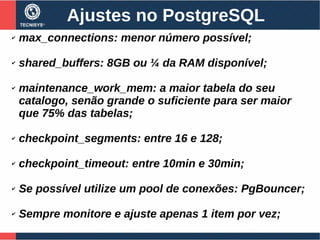 Ajustes no PostgreSQL
✔ max_connections: menor número possível;
✔ shared_buffers: 8GB ou ¼ da RAM disponível;
✔ maintenance_work_mem: a maior tabela do seu
catalogo, senão grande o suficiente para ser maior
que 75% das tabelas;
✔ checkpoint_segments: entre 16 e 128;
✔ checkpoint_timeout: entre 10min e 30min;
✔ Se possível utilize um pool de conexões: PgBouncer;
✔ Sempre monitore e ajuste apenas 1 item por vez;
 