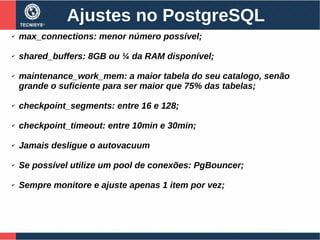 Ajustes no PostgreSQL
✔ max_connections: menor número possível;
✔ shared_buffers: 8GB ou ¼ da RAM disponível;
✔ maintenance_work_mem: a maior tabela do seu catalogo, senão
grande o suficiente para ser maior que 75% das tabelas;
✔ checkpoint_segments: entre 16 e 128;
✔ checkpoint_timeout: entre 10min e 30min;
✔ Jamais desligue o autovacuum
✔ Se possível utilize um pool de conexões: PgBouncer;
✔ Sempre monitore e ajuste apenas 1 item por vez;
 