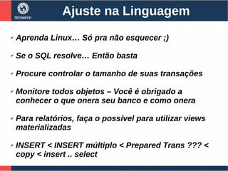 Ajuste na Linguagem
✔ Aprenda Linux… Só pra não esquecer ;)
✔ Se o SQL resolve… Então basta
✔ Procure controlar o tamanho de suas transações
✔ Monitore todos objetos – Você é obrigado a
conhecer o que onera seu banco e como onera
✔ Para relatórios, faça o possível para utilizar views
materializadas
✔ INSERT < INSERT múltiplo < Prepared Trans ??? <
copy < insert .. select
PostgreS
 