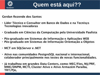 Quem está aqui??
Gerdan Rezende dos Santos

Líder Técnico e Consultor em Banco de Dados e na Tecnisys
Tecnologias inovadoras

Graduado em Ciências da Computação pela Universidade Paulista

Pós-graduado em Sistemas de Informação e Aplicações WEB

Pós-graduado em Sistemas de Informação Orientação a Objetos

MCT em SQLServer e .NET

Ativo nas comunidades PostgreSQL nacional e internacional,
colaborador principalmente nos testes de novas funcionalidades.

Já trabalhou em grandes Data Centers, como: MEC/Fies, MJ/PRF,
MME/DNPM, MCTI, Cluster Ativo x Ativo Armazém Paraíba,
TRT/PJe,
 