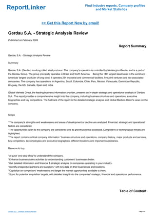 Find Industry reports, Company profiles
ReportLinker                                                                        and Market Statistics



                                          >> Get this Report Now by email!

Gerdau S.A. - Strategic Analysis Review
Published on February 2009

                                                                                                               Report Summary

Gerdau S.A. - Strategic Analysis Review


Summary


Gerdau S.A. (Gerdau) is a long rolled steel producer. The company's operation is controlled by Metalurgica Gerdau and is a part of
the Gerdau Group. The group principally operates in Brazil and North America.       Being the 14th largest steelmaker in the world and
Americas' largest producer of long steel, it operates 234 industrial and commercial facilities, five joint ventures and two associated
companies. The company has operations in Argentina, Brazil, Colombia, Chile, Peru, Mexico, Venezuela, Dominican Republic,
Uruguay, the US, Canada, Spain and India.


Global Markets Direct, the leading business information provider, presents an in-depth strategic and operational analysis of Gerdau
S.A.. The report provides a comprehensive insight into the company, including business structure and operations, executive
biographies and key competitors. The hallmark of the report is the detailed strategic analysis and Global Markets Direct's views on the
company.



Scope


' The company's strengths and weaknesses and areas of development or decline are analyzed. Financial, strategic and operational
factors are considered.
' The opportunities open to the company are considered and its growth potential assessed. Competitive or technological threats are
highlighted.
' The report contains critical company information ' business structure and operations, company history, major products and services,
key competitors, key employees and executive biographies, different locations and important subsidiaries.


Reasons to buy


' A quick 'one-stop-shop' to understand the company.
' Enhance business/sales activities by understanding customers' businesses better.
' Get detailed information and financial & strategic analysis on companies operating in your industry.
' Identify prospective partners and suppliers ' with key data on their businesses and locations.
' Capitalize on competitors' weaknesses and target the market opportunities available to them.
' Scout for potential acquisition targets, with detailed insight into the companies' strategic, financial and operational performance.




                                                                                                               Table of Content




Gerdau S.A. - Strategic Analysis Review                                                                                            Page 1/5
 