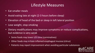 Lifestyle Measures
• Eat smaller meals
• Avoid eating late at night (2-3 hours before sleep)
• Elevation of head of the bed or sleep in left lateral position
• Lose weight, stop smoking
• Dietary modifications may improve symptoms or reduce complications,
but evidence is very weak
• Some foods may lower LES tone (carminatives)
• Other foods may irritate inflamed esophageal mucosa (citrus)
• Patients may report improvement when avoiding particular substances
 
