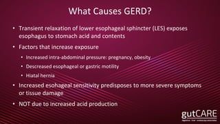 What Causes GERD?
• Transient relaxation of lower esophageal sphincter (LES) exposes
esophagus to stomach acid and contents
• Factors that increase exposure
• Increased intra-abdominal pressure: pregnancy, obesity
• Descreased esophageal or gastric motility
• Hiatal hernia
• Increased esohageal sensitivity predisposes to more severe symptoms
or tissue damage
• NOT due to increased acid production
 