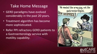 Take Home Message
• GERD paradigms have evolved
considerably in the past 20 years.
• Treatment algorithm has become
more sophisticated.
• Refer PPI refractory GERD patients to
a Gastroenterology service with
motility capability.
39
 