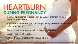 • Increased prevalence in pregnancy: 30-50% of pregnant women
complain of heartburn
• Predictors of heartburn: gestational age, parity, presence of heartburn
before pregnancy
• Diagnosis and treatment should be based on symptoms
• Usually resolves after delivery
• Limited treatment data: small trials, no RCTs
For Healthcare Professionals Only
 