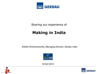 Sharing our experience of 
Making in India 
JUNE 2014 
Sridhar Krishnamoorthy, Managing Director, Gerdau India 
16 Oct 2014 
 