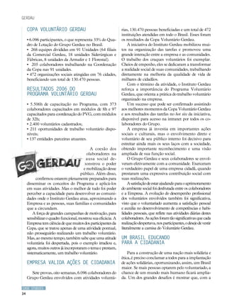 CASE STUDIES
34
COPA VOLUNTÁRIO GERDAU
• 6.096 participantes, o que representa 33% do Qua-
dro de Lotação do Grupo Gerdau no Brasil.
• 268 equipes divididas em 91 Unidades (64 filiais
da Comercial Gerdau, 18 unidades Siderúrgicas e
Fábricas, 8 unidades da Armafer e 1 Florestal).
• 205 colaboradores trabalhando na Coordenação
da Copa nas 91 unidades.
• 472 organizações sociais atingidas em 76 cidades,
beneficiando um total de 130.470 pessoas.
Resultados 2006 do
Programa Voluntário Gerdau
• 5.506h de capacitação no Programa, com 373
colaboradores capacitados em módulos de 8h e 97
capacitados para coordenação do PVG, com módulos
de 32h;
• 2.400 voluntários cadastrados;
• 211 oportunidades de trabalho voluntário dispo-
níveis;
• 137 entidades parceiras atuantes.
A coesão dos
colaboradores na
causa social de-
monstrou o poder
de mobilização desse
público. Além disso,
confirmou estarem plenamente preparados para
disseminar os conceitos do Programa e aplicá-los
em suas atividades. Mas o melhor de tudo foi poder
perceber a capacidade para desenvolver as comuni-
dades onde o Instituto Gerdau atua, aproximando a
Empresa e as pessoas, suas famílias e comunidades
que a circundam.
A força de grandes campanhas de motivação, para
sensibilizar o quadro funcional, mostrou sua eficácia. A
Empresa tem ciência de que muitos dos participantes da
Copa, que se tratou apenas de uma atividade pontual,
não prosseguirão realizando um trabalho voluntário.
Mas, ao mesmo tempo, também sabe que uma atitude
voluntária foi despertada, pois o exemplo irradiou e,
agora, muitos outros já incorporaram o tema e prestam,
sistematicamente, um trabalho voluntário.
Empresa valida ações de cidadania
Sete provas, oito semanas, 6.096 colaboradores do
Grupo Gerdau envolvidos com atividades voluntá-
rias, 130.470 pessoas beneficiadas e um total de 472
instituições atendidas em todo o Brasil. Esses foram
os resultados da Copa Voluntário Gerdau.
A iniciativa do Instituto Gerdau mobilizou mui-
tos na organização das tarefas e promoveu uma
grande interação entre a empresa e as comunidades.
O trabalho dos craques voluntários foi exemplar.
Cheios de empenho, eles se dedicaram a transformar
a realidade social de suas comunidades, trabalhando
diretamente na melhoria da qualidade de vida de
milhares de cidadãos.
Com o término da atividade, o Instituto Gerdau
reforça a importância do Programa Voluntário
Gerdau, que orienta a prática do trabalho voluntário
organizado na empresa.
Um sucesso que pode ser confirmado assistindo
aos melhores momentos da Copa Voluntário Gerdau
e aos resultados das tarefas no hot site da iniciativa,
disponível para acesso na intranet por todos os co-
laboradores do Grupo.
A empresa já investia em importantes ações
sociais e culturais, mas o envolvimento direto e
voluntário de seu público interno foi decisivo para
estreitar ainda mais os seus laços com a sociedade,
obtendo importante reconhecimento e uma visão
ampliada de sua função social.
O Grupo Gerdau e seus colaboradores se envol-
veram efetivamente com a comunidade. Exerceram
o verdadeiro papel de uma empresa cidadã, quando
prestaram uma expressiva contribuição social com
suas realizações.
A satisfação de estar ajudando para o aprimoramento
do ambiente social foi desfrutada entre os colaboradores
e a Empresa. A evolução do desempenho profissional
dos voluntários envolvidos também foi significativa,
visto que o voluntariado aumenta a satisfação pessoal
e auxilia no desenvolvimento de competências e habi-
lidades pessoais, que reflete nas atividades diárias destes
colaboradores.Asaçõesforamtãosignificativasquecada
realização despertava, nos participantes, o desejo de vestir
literalmente a camisa do Voluntário Gerdau.
Um Brasil educando
para a cidadania
Para a construção de uma nação mais solidária e
ética, é preciso conclamar a todos para a implantação
de ações solidárias, oportunizando, assim, um Brasil
maior. Se mais pessoas optarem pelo voluntariado, a
chance de um mundo mais humano ficará amplia-
da. Um dos grandes desafios é mostrar que, com a
gerdau
 